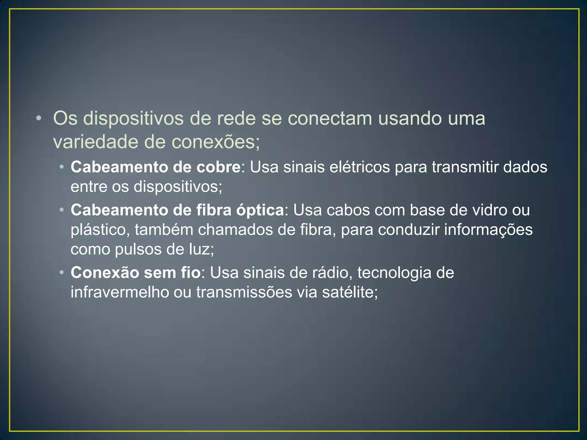 • Os dispositivos de rede se conectam usando uma
variedade de conexões;
• Cabeamento de cobre: Usa sinais elétricos para transmitir dados
entre os dispositivos;
• Cabeamento de fibra óptica: Usa cabos com base de vidro ou
plástico, também chamados de fibra, para conduzir informações
como pulsos de luz;
• Conexão sem fio: Usa sinais de rádio, tecnologia de
infravermelho ou transmissões via satélite;
 