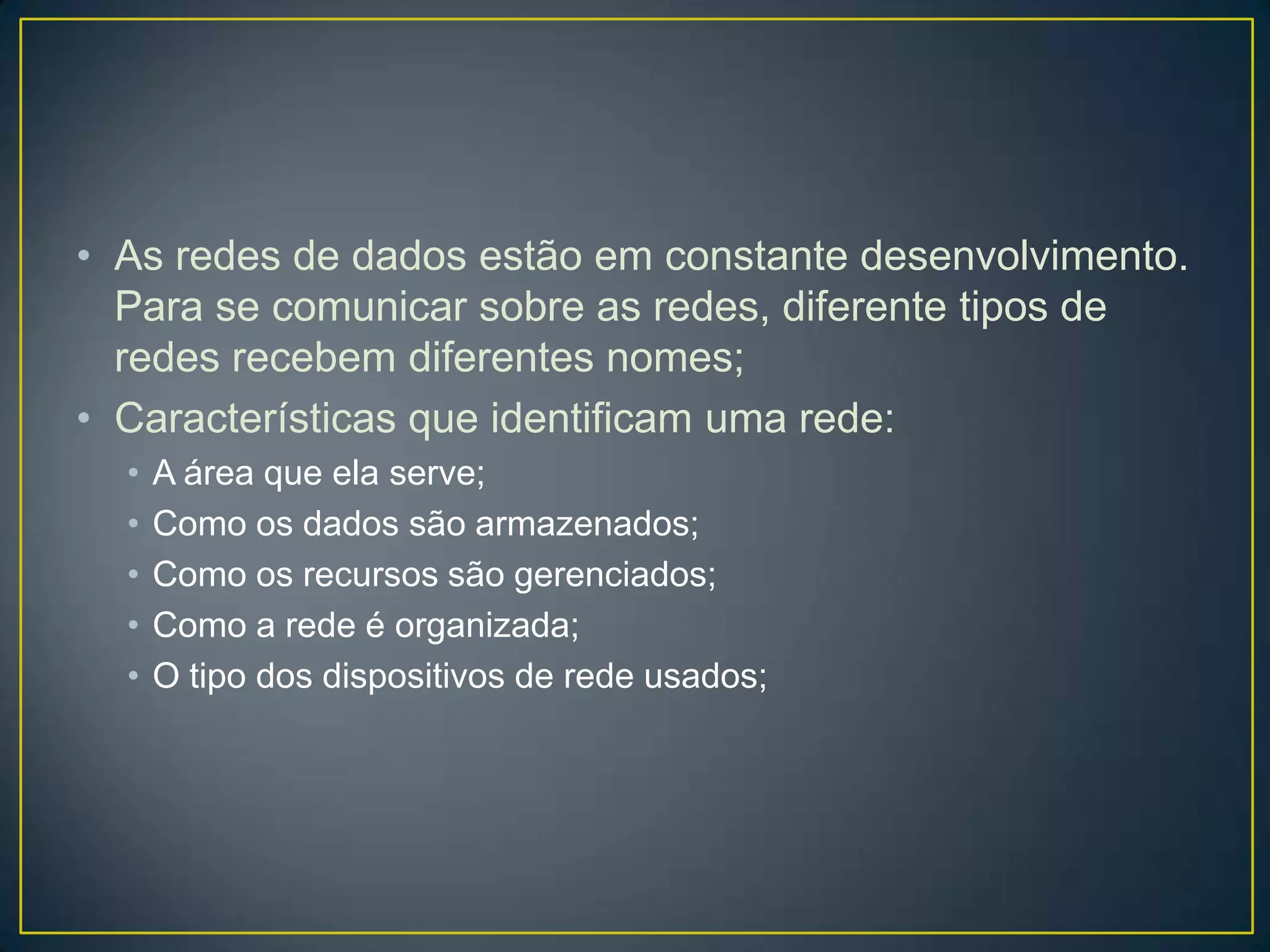 • As redes de dados estão em constante desenvolvimento.
Para se comunicar sobre as redes, diferente tipos de
redes recebem diferentes nomes;
• Características que identificam uma rede:
• A área que ela serve;
• Como os dados são armazenados;
• Como os recursos são gerenciados;
• Como a rede é organizada;
• O tipo dos dispositivos de rede usados;
 