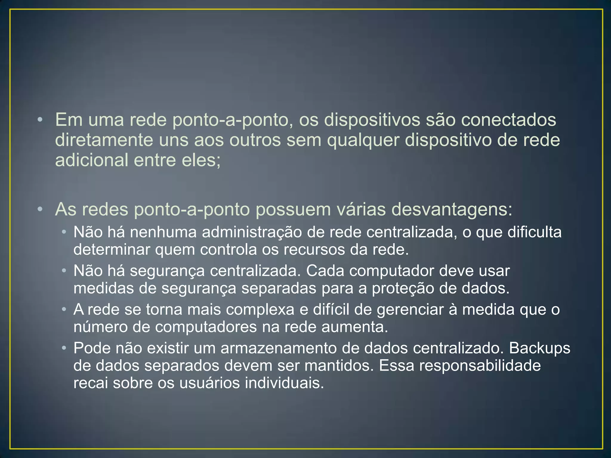 • Em uma rede ponto-a-ponto, os dispositivos são conectados
diretamente uns aos outros sem qualquer dispositivo de rede
adicional entre eles;
• As redes ponto-a-ponto possuem várias desvantagens:
• Não há nenhuma administração de rede centralizada, o que dificulta
determinar quem controla os recursos da rede.
• Não há segurança centralizada. Cada computador deve usar
medidas de segurança separadas para a proteção de dados.
• A rede se torna mais complexa e difícil de gerenciar à medida que o
número de computadores na rede aumenta.
• Pode não existir um armazenamento de dados centralizado. Backups
de dados separados devem ser mantidos. Essa responsabilidade
recai sobre os usuários individuais.
 