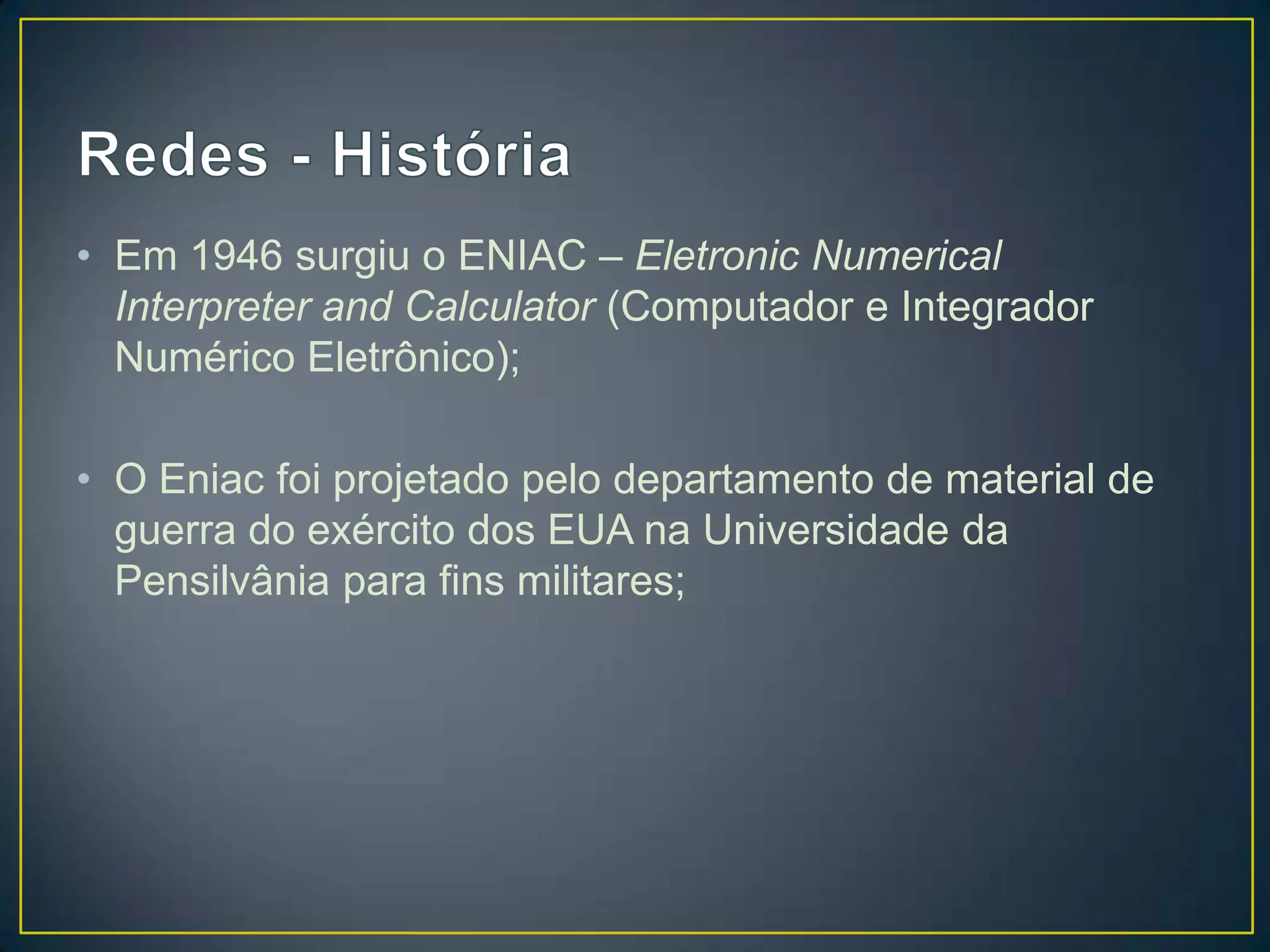 • Em 1946 surgiu o ENIAC – Eletronic Numerical
Interpreter and Calculator (Computador e Integrador
Numérico Eletrônico);
• O Eniac foi projetado pelo departamento de material de
guerra do exército dos EUA na Universidade da
Pensilvânia para fins militares;
 