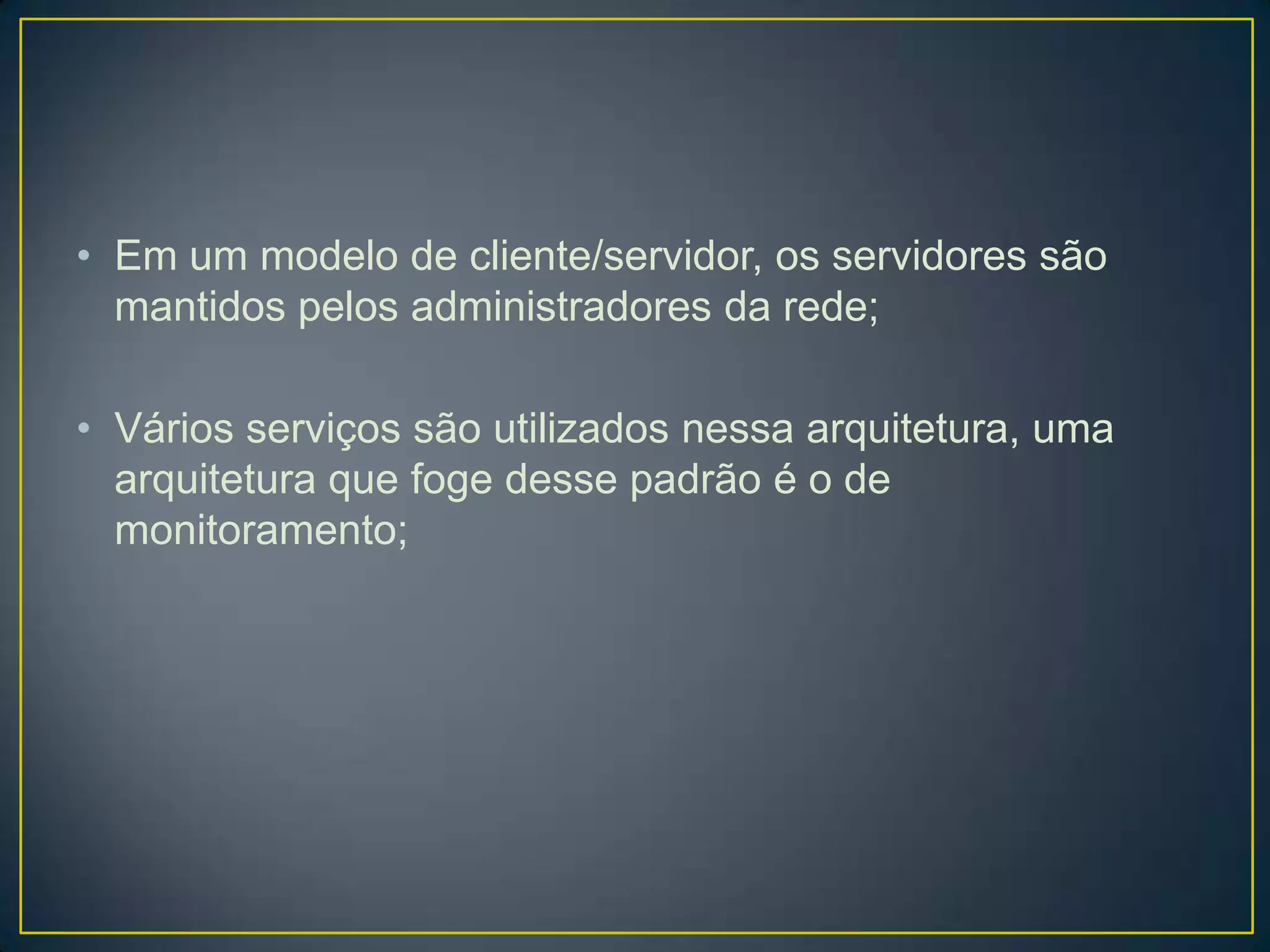 • Em um modelo de cliente/servidor, os servidores são
mantidos pelos administradores da rede;
• Vários serviços são utilizados nessa arquitetura, uma
arquitetura que foge desse padrão é o de
monitoramento;
 