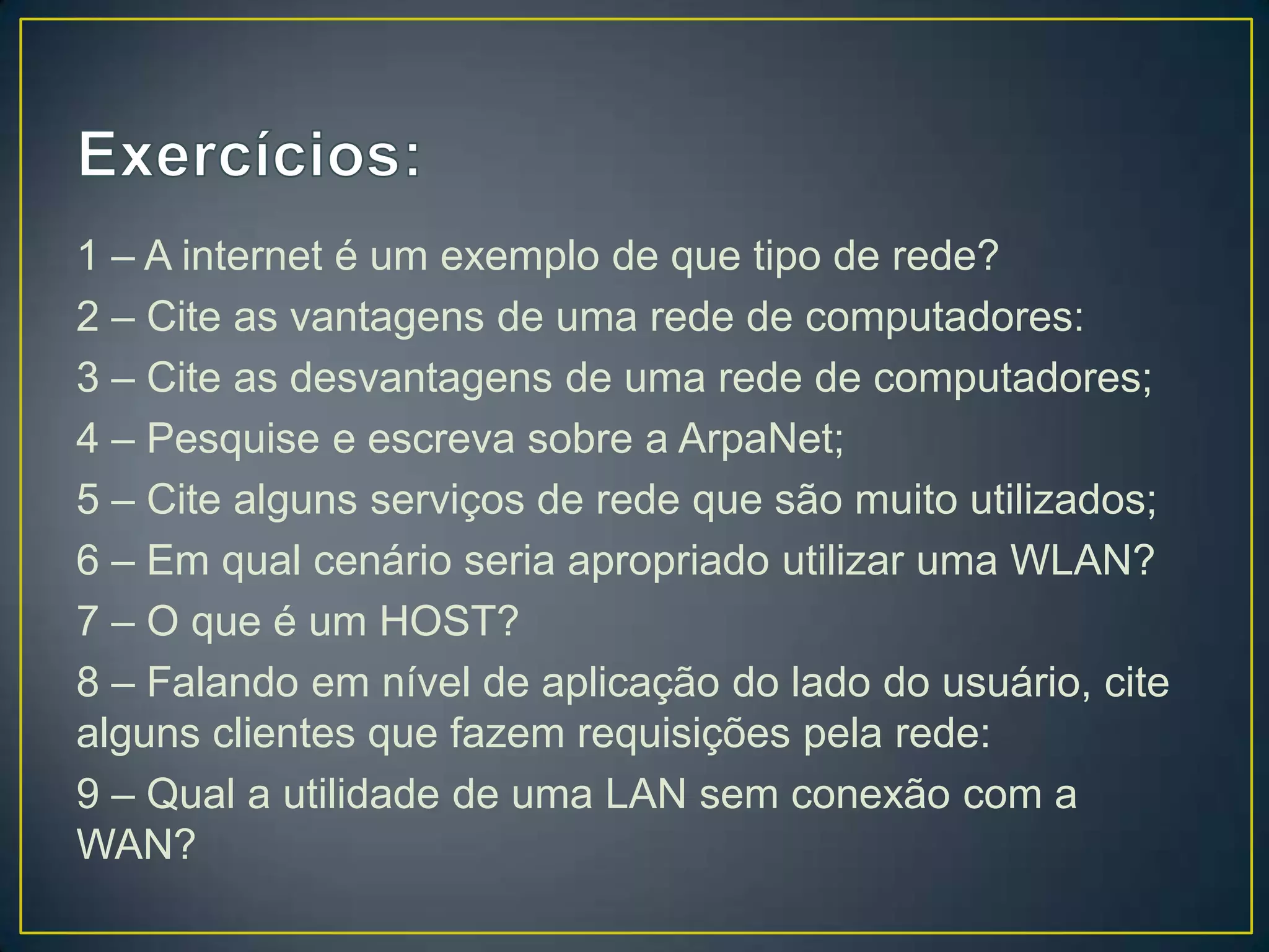 1 – A internet é um exemplo de que tipo de rede?
2 – Cite as vantagens de uma rede de computadores:
3 – Cite as desvantagens de uma rede de computadores;
4 – Pesquise e escreva sobre a ArpaNet;
5 – Cite alguns serviços de rede que são muito utilizados;
6 – Em qual cenário seria apropriado utilizar uma WLAN?
7 – O que é um HOST?
8 – Falando em nível de aplicação do lado do usuário, cite
alguns clientes que fazem requisições pela rede:
9 – Qual a utilidade de uma LAN sem conexão com a
WAN?
 