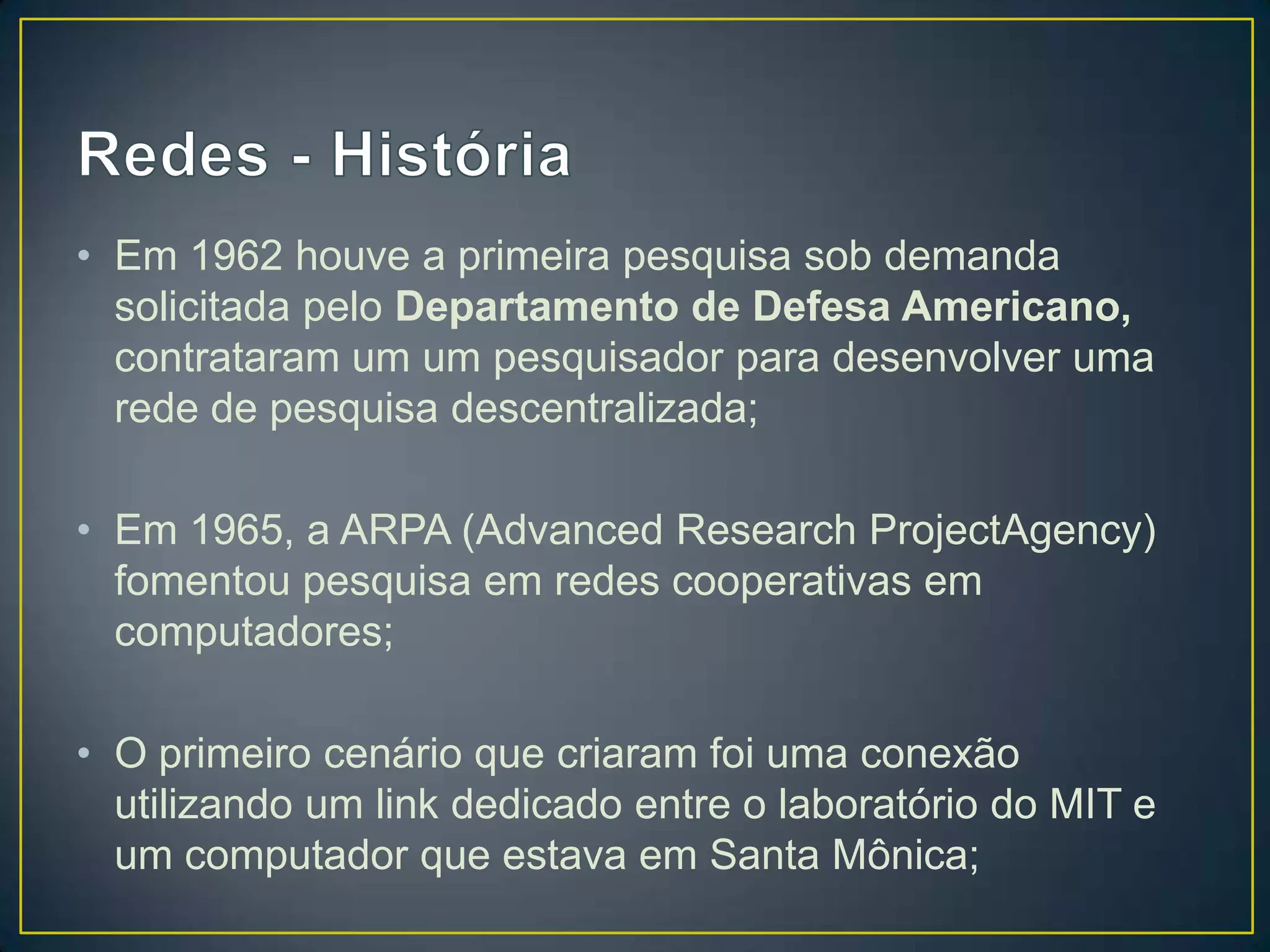 • Em 1962 houve a primeira pesquisa sob demanda
solicitada pelo Departamento de Defesa Americano,
contrataram um um pesquisador para desenvolver uma
rede de pesquisa descentralizada;
• Em 1965, a ARPA (Advanced Research ProjectAgency)
fomentou pesquisa em redes cooperativas em
computadores;
• O primeiro cenário que criaram foi uma conexão
utilizando um link dedicado entre o laboratório do MIT e
um computador que estava em Santa Mônica;
 
