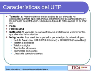 Características del UTP Tamaño:   El menor diámetro de los cables de par trenzado no apantallado permite aprovechar más eficientemente las canalizaciones y los armarios de distribución. El diámetro típico de estos cables es de 0'52 mm.  Peso Flexibilidad Instalación:   Variedad de suministradores, instaladores y herramientas que abaratan la instalación .  Integración:   Los servicios soportados por este tipo de cable incluyen:  Red de Área Local ISO 8802.3 (Ethernet) y ISO 8802.5 (Token Ring)  Telefonía analógica  Telefonía digital  Terminales síncronos  Terminales asíncronos  Líneas de control y alarmas  