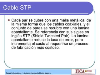 Cable STP Cada par se cubre con una malla metálica, de la misma forma que los cables coaxiales, y el conjunto de pares se recubre con una lámina apantallante. Se referencia con sus siglas en inglés STP (Shield Twiested Pair). La lámina  apantallante reduce la tasa de error, pero incrementa el costo al requerirse un proceso de fabricación más costoso. 