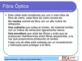 Fibra Óptica Este cable está constituido por uno o más hilos de fibra de vidrio, cada fibra de vidrio consta de: Un núcleo  central de fibra con un alto índice de refracción.  Una cubierta  que rodea al núcleo, de material similar, con un índice de refracción ligeramente menor.  Una envoltura  que aísla las fibras y evita que se produzcan interferencias entre fibras adyacentes, a la vez que proporciona protección al núcleo. Cada una de ellas está rodeada por un revestimiento y reforzada para proteger a la fibra.  