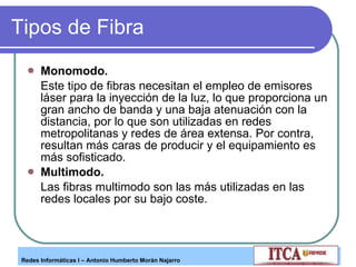 Tipos de Fibra Monomodo.  Este tipo de fibras necesitan el empleo de emisores láser para la inyección de la luz, lo que proporciona un gran ancho de banda y una baja atenuación con la distancia, por lo que son utilizadas en redes metropolitanas y redes de área extensa. Por contra, resultan más caras de producir y el equipamiento es más sofisticado. Multimodo.  Las fibras multimodo son las más utilizadas en las redes locales por su bajo coste. 