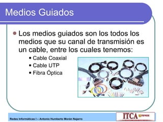 Medios Guiados Los medios guiados son los todos los medios que su canal de transmisión es un cable, entre los cuales tenemos: Cable Coaxial Cable UTP Fibra Óptica 