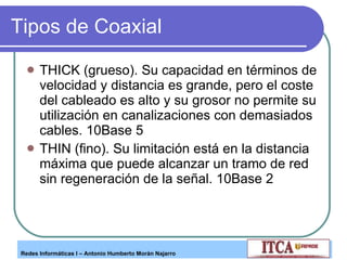 Tipos de Coaxial THICK (grueso). Su capacidad en términos de velocidad y distancia es grande, pero el coste del cableado es alto y su grosor no permite su utilización en canalizaciones con demasiados cables. 10Base 5 THIN (fino). Su limitación está en la distancia máxima que puede alcanzar un tramo de red sin regeneración de la señal. 10Base 2 