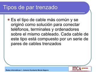 Tipos de par trenzado Es el tipo de cable más común y se originó como solución para conectar teléfonos, terminales y ordenadores sobre el mismo cableado. Cada cable de este tipo está compuesto por un serie de pares de cables trenzados  