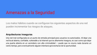 Amenazas a la Seguridad
Los malos hábitos cuando se configuran los siguientes aspectos de una red
pueden incrementar los riesgos de ataques.
Arquitecturas inseguras
Una red mal configurada es un punto de entrada principal para usuarios no autorizados. Al dejar una
red local abierta, confiable, vulnerable a la Internet que es altamente insegura, es casi como que dejar
una puerta abierta en un vecindario con alta criminalidad — puede que no ocurra nada durante un
cierto tiempo, pero eventualmente alguien intentará aprovecharse de la oportunidad.
 