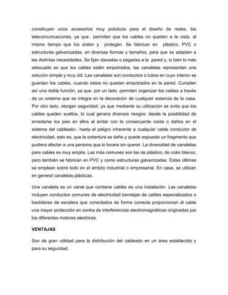 constituyen unos accesorios muy prácticos para el diseño de redes, las
telecomunicaciones, ya que permiten que los cables no queden a la vista, al
mismo tiempo que los aíslan y protegen. Se fabrican en plástico, PVC o
estructuras galvanizadas, en diversas formas y tamaños, para que se adapten a
las distintas necesidades. Se fijan clavadas o pegadas a la pared y, si bien lo más
adecuado es que los cables estén empotrados, las canaletas representan una
solución simple y muy útil. Las canaletas son conductos o tubos en cuyo interior se
guardan los cables, cuando estos no quedan empotrados en la pared. Cumplen
así una doble función, ya que, por un lado, permiten organizar los cables a través
de un sistema que se integra en la decoración de cualquier estancia de la casa.
Por otro lado, otorgan seguridad, ya que mediante su utilización se evita que los
cables queden sueltos, lo cual genera diversos riesgos: desde la posibilidad de
enredarse los pies en ellos al andar con la consecuente caída o daños en el
sistema del cableado-, hasta el peligro inherente a cualquier cable conductor de
electricidad, esto es, que la cobertura se dañe y quede expuesto un fragmento que
pudiera afectar a una persona que lo tocara sin querer. La diversidad de canaletas
para cables es muy amplia. Las más comunes son las de plástico, de color blanco,
pero también se fabrican en PVC y como estructuras galvanizadas. Estas últimas
se emplean sobre todo en el ámbito industrial o empresarial. En casa, se utilizan
en general canaletas plásticas.
Una canaleta es un canal que contiene cables es una instalación. Las canaletas
incluyen conductos comunes de electricidad bandejas de cables especializados o
bastidores de escalera que conectados de forma correcta proporcionan al cable
una mayor protección en contra de interferencias electromagnéticas originadas por
los diferentes motores electrices.
VENTAJAS
Son de gran utilidad para la distribución del cableado en un área establecido y
para su seguridad.
 