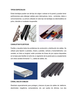 TIPOS ESPECIALES
Estas bandejas pueden ser del tipo de colgar o adosar en la pared y pueden tener
perforaciones para albergar salidas para interruptores, toma - corrientes, datos o
comunicaciones. La pintura utilizada en este tipo de bandejas es electrostática en
polvo, dándole un acabado insuperable.
CANALETAS PLÁSTICAS
Facilita y resuelve todos los problemas de conducción y distribución de cables. Se
utilizan para fijación a paredes, chasis y paneles, vertical y horizontalmente. Los
canales, en toda su longitud, están provistas de líneas de pre ruptura dispuestas
en la base para facilitar el corte de un segmento de la pared para su acoplamiento
con otras canales formando T, L, salida de cables, etc.
CANAL SALVA CABLES
Diseñado especialmente para proteger y decorar el paso de cables de: telefonía,
electricidad, megafonía, computadores, etc. por suelos de oficinas. Los dos
 