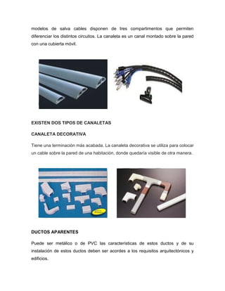 modelos de salva cables disponen de tres compartimentos que permiten
diferenciar los distintos circuitos. La canaleta es un canal montado sobre la pared
con una cubierta móvil.
EXISTEN DOS TIPOS DE CANALETAS
CANALETA DECORATIVA
Tiene una terminación más acabada. La canaleta decorativa se utiliza para colocar
un cable sobre la pared de una habitación, donde quedaría visible de otra manera.
DUCTOS APARENTES
Puede ser metálico o de PVC las características de estos ductos y de su
instalación de estos ductos deben ser acordes a los requisitos arquitectónicos y
edificios.
 