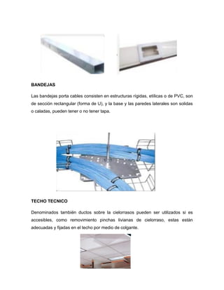 BANDEJAS
Las bandejas porta cables consisten en estructuras rígidas, etílicas o de PVC, son
de sección rectangular (forma de U), y la base y las paredes laterales son solidas
o caladas, pueden tener o no tener tapa.
TECHO TECNICO
Denominados también ductos sobre la cielorrasos pueden ser utilizados si es
accesibles, como removimiento pinchas livianas de cielorraso, estas están
adecuadas y fijadas en el techo por medio de colgante.
 