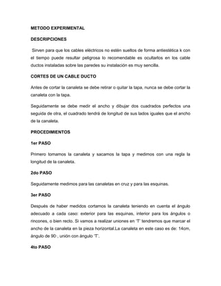 METODO EXPERIMENTAL
DESCRIPCIONES
Sirven para que los cables eléctricos no estén sueltos de forma antiestética k con
el tiempo puede resultar peligrosa lo recomendable es ocultarlos en los cable
ductos instaladas sobre las paredes su instalación es muy sencilla.
CORTES DE UN CABLE DUCTO
Antes de cortar la canaleta se debe retirar o quitar la tapa, nunca se debe cortar la
canaleta con la tapa.
Seguidamente se debe medir el ancho y dibujar dos cuadrados perfectos una
seguida de otra, el cuadrado tendrá de longitud de sus lados iguales que el ancho
de la canaleta.
PROCEDIMIENTOS
1er PASO
Primero tomamos la canaleta y sacamos la tapa y medimos con una regla la
longitud de la canaleta.
2do PASO
Seguidamente medimos para las canaletas en cruz y para las esquinas.
3er PASO
Después de haber medidos cortamos la canaleta teniendo en cuenta el ángulo
adecuado a cada caso: exterior para las esquinas, interior para los ángulos o
rincones, o bien recto. Si vamos a realizar uniones en ‘T’ tendremos que marcar el
ancho de la canaleta en la pieza horizontal.La canaleta en este caso es de: 14cm,
ángulo de 90·, unión con ángulo ‘T’.
4to PASO
 