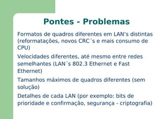 Interconectam várias LAN´s, permitindo que a rede cubra distâncias maiores que o permitido para uma única LAN (aumentam a extensão de uma mesma tecnologia de rede) 