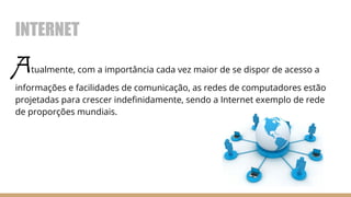 INTERNET
Atualmente, com a importância cada vez maior de se dispor de acesso a
informações e facilidades de comunicação, as redes de computadores estão
projetadas para crescer indefinidamente, sendo a Internet exemplo de rede
de proporções mundiais.
 