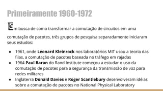 Primeiramente 1960-1972
Em busca de como transformar a comutação de circuitos em uma
comutação de pacotes, três grupos de pesquisa separadamente iniciaram
seus estudos:
● 1961, onde Leonard Kleinrock nos laboratórios MIT usou a teoria das
filas, a comutação de pacotes baseada no tráfego em rajadas
● 1964 Paul Baran do Rand Institute começou a estudar o uso da
comutação de pacotes para a segurança da transmissão de voz para
redes militares
● Inglaterra Donald Davies e Roger Scantlebury desenvolveram idéias
sobre a comutação de pacotes no National Physical Laboratory
 