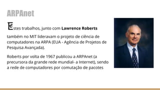 ARPAnet
Estes trabalhos, junto com Lawrence Roberts
também no MIT lideravam o projeto de ciência de
computadores na ARPA (EUA - Agência de Projetos de
Pesquisa Avançada).
Roberts por volta de 1967 publicou a ARPAnet (a
precursora da grande rede mundial- a Internet), sendo
a rede de computadores por comutação de pacotes
 