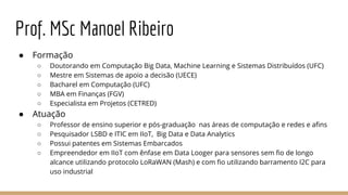 Prof. MSc Manoel Ribeiro
● Formação
○ Doutorando em Computação Big Data, Machine Learning e Sistemas Distribuídos (UFC)
○ Mestre em Sistemas de apoio a decisão (UECE)
○ Bacharel em Computação (UFC)
○ MBA em Finanças (FGV)
○ Especialista em Projetos (CETRED)
● Atuação
○ Professor de ensino superior e pós-graduação nas áreas de computação e redes e afins
○ Pesquisador LSBD e ITIC em IIoT, Big Data e Data Analytics
○ Possui patentes em Sistemas Embarcados
○ Empreendedor em IIoT com ênfase em Data Looger para sensores sem fio de longo
alcance utilizando protocolo LoRaWAN (Mash) e com fio utilizando barramento I2C para
uso industrial
 