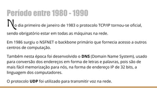 Período entre 1980 - 1990
No dia primeiro de janeiro de 1983 o protocolo TCP/IP tornou-se oficial,
sendo obrigatório estar em todas as máquinas na rede.
Em 1986 surgiu o NSFNET o backbone primário que fornecia acesso a outros
centros de computação.
Também nesta época foi desenvolvido o DNS (Domain Name System), usado
para conversão dos endereços em forma de letras e palavras, pois são de
mais fácil memorização para nós, na forma de endereço IP de 32 bits, a
linguagem dos computadores.
O protocolo UDP foi utilizado para transmitir voz na rede.
 