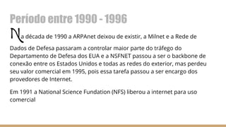 Período entre 1990 - 1996
Na década de 1990 a ARPAnet deixou de existir, a Milnet e a Rede de
Dados de Defesa passaram a controlar maior parte do tráfego do
Departamento de Defesa dos EUA e a NSFNET passou a ser o backbone de
conexão entre os Estados Unidos e todas as redes do exterior, mas perdeu
seu valor comercial em 1995, pois essa tarefa passou a ser encargo dos
provedores de Internet.
Em 1991 a National Science Fundation (NFS) liberou a internet para uso
comercial
 
