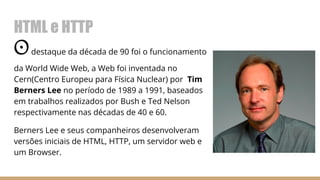 HTML e HTTP
Odestaque da década de 90 foi o funcionamento
da World Wide Web, a Web foi inventada no
Cern(Centro Europeu para Física Nuclear) por Tim
Berners Lee no período de 1989 a 1991, baseados
em trabalhos realizados por Bush e Ted Nelson
respectivamente nas décadas de 40 e 60.
Berners Lee e seus companheiros desenvolveram
versões iniciais de HTML, HTTP, um servidor web e
um Browser.
 