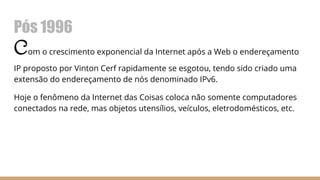 Pós 1996
Com o crescimento exponencial da Internet após a Web o endereçamento
IP proposto por Vinton Cerf rapidamente se esgotou, tendo sido criado uma
extensão do endereçamento de nós denominado IPv6.
Hoje o fenômeno da Internet das Coisas coloca não somente computadores
conectados na rede, mas objetos utensílios, veículos, eletrodomésticos, etc.
 