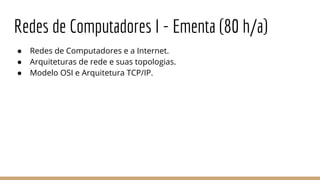 Redes de Computadores I - Ementa (80 h/a)
● Redes de Computadores e a Internet.
● Arquiteturas de rede e suas topologias.
● Modelo OSI e Arquitetura TCP/IP.
 