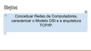 Obejtivo
Conceituar Redes de Computadores,
caracterizar o Modelo OSI e a arquitetura
TCP/IP.
 