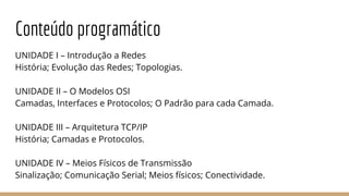 Conteúdo programático
UNIDADE I – Introdução a Redes
História; Evolução das Redes; Topologias.
UNIDADE II – O Modelos OSI
Camadas, Interfaces e Protocolos; O Padrão para cada Camada.
UNIDADE III – Arquitetura TCP/IP
História; Camadas e Protocolos.
UNIDADE IV – Meios Físicos de Transmissão
Sinalização; Comunicação Serial; Meios físicos; Conectividade.
 