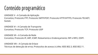 Conteúdo programático
UNIDADE V – A Camada de Aplicação
Conceitos; Protocolo FTP; Protocolo SMTP/POP; Protocolo HTTP/HTTPS; Protocolo TELNET;
Socket.
UNIDADE VI – A Camada de Transporte
Conceitos; Protocolo TCP; Protocolo UDP
UNIDADE VII – A Camada de Rede
Conceitos; Protocolo IP, ARP, ICMP; Roteamento e Endereçamento: RIP e RIP2, OSPF.
UNIDADE VIII – A Camada de Enlace
Técnicas de detecção de erros; Protocolos de acesso à LANs: IEEE 802.3, IEEE 802.11.
 