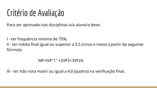 Critério de Avaliação
Para ser aprovado nas disciplinas o/a aluno/a deve:
I - ter frequência mínima de 75%;
II - ter média final igual ou superior a 5,5 (cinco e meio) a partir da seguinte
fórmula:
MF=(VP"1" +2VP2+3VF)/6
III - ter tido nota maior ou igual a 4,0 (quatro) na verificação final.
 