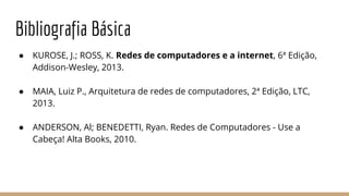 Bibliografia Básica
● KUROSE, J.; ROSS, K. Redes de computadores e a internet, 6ª Edição,
Addison-Wesley, 2013.
● MAIA, Luiz P., Arquitetura de redes de computadores, 2ª Edição, LTC,
2013.
● ANDERSON, Al; BENEDETTI, Ryan. Redes de Computadores - Use a
Cabeça! Alta Books, 2010.
 