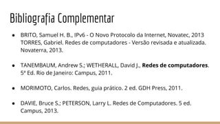 Bibliografia Complementar
● BRITO, Samuel H. B., IPv6 - O Novo Protocolo da Internet, Novatec, 2013
TORRES, Gabriel. Redes de computadores - Versão revisada e atualizada.
Novaterra, 2013.
● TANEMBAUM, Andrew S.; WETHERALL, David J., Redes de computadores.
5ª Ed. Rio de Janeiro: Campus, 2011.
● MORIMOTO, Carlos. Redes, guia prático. 2 ed. GDH Press, 2011.
● DAVIE, Bruce S.; PETERSON, Larry L. Redes de Computadores. 5 ed.
Campus, 2013.
 
