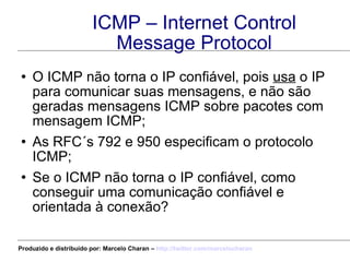 ICMP – Internet Control Message Protocol O ICMP não torna o IP confiável, pois  usa  o IP para comunicar suas mensagens, e não são geradas mensagens ICMP sobre pacotes com mensagem ICMP; As RFC´s 792 e 950 especificam o protocolo ICMP; Se o ICMP não torna o IP confiável, como conseguir uma comunicação confiável e orientada à conexão? Produzido e distribuído por: Marcelo Charan –  http:// twitter.com/marcelocharan 