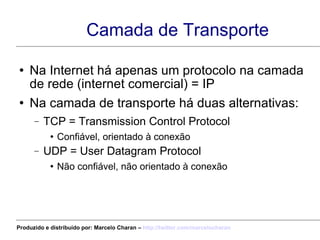 Camada de Transporte Na Internet há apenas um protocolo na camada de rede (internet comercial) = IP Na camada de transporte há duas alternativas: TCP = Transmission Control Protocol Confiável, orientado à conexão UDP = User Datagram Protocol Não confiável, não orientado à conexão Produzido e distribuído por: Marcelo Charan –  http:// twitter.com/marcelocharan 