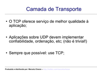 Camada de Transporte O TCP oferece serviço de melhor qualidade à aplicação; Aplicações sobre UDP devem implementar confiabilidade, ordenação, etc; (não é trivial!) Sempre que possível: use TCP; Produzido e distribuído por: Marcelo Charan –  http:// twitter.com/marcelocharan 