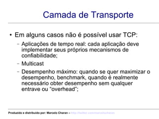 Camada de Transporte Em alguns casos não é possível usar TCP: Aplicações de tempo real: cada aplicação deve implementar seus próprios mecanismos de confiabilidade; Multicast Desempenho máximo: quando se quer maximizar o desempenho, benchmark, quando é realmente necessário obter desempenho sem qualquer entrave ou “overhead”; Produzido e distribuído por: Marcelo Charan –  http:// twitter.com/marcelocharan 