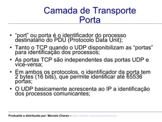 Camada de Transporte Porta “ port” ou porta é o identificador do processo destinatário do PDU (Protocolo Data Unit); Tanto o TCP quando o UDP disponibilizam as “portas” para identificação dos processos; As portas TCP são independentes das portas UDP e vice-versa; Em ambos os protocolos, o identificador da porta tem 2 bytes (16 bits), que permite identificar até 65536 portas; O UDP basicamente acrescenta ao IP a identificação dos processos comunicantes; Produzido e distribuído por: Marcelo Charan –  http:// twitter.com/marcelocharan 