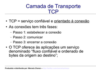 Camada de Transporte TCP TCP = serviço confiável e  orientado à conexão As conexões tem três fases: Passo 1: estabelecer a conexão Passo 2: comunicar Passo 3: encerrar a conexão O TCP oferece às aplicações um serviço denominado “fluxo confiável e ordenado de bytes da origem ao destino”; Produzido e distribuído por: Marcelo Charan –  http:// twitter.com/marcelocharan 
