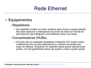 Rede Ethernet Equipamentos  Repetidores Um repetidor recebe um sinal, restaura esse sinal e o passa adiante. Ele pode restaurar e retemporizar os sinais de rede ao nível de bit para permitir que trafeguem uma distância maior nos meios. Concentradores (HUBs) Os hubs são na realidade repetidores multiporta. Em muitos casos, a diferença entre os dois dispositivos é o número de portas que cada um oferece. Enquanto um repetidor típico possui apenas duas portas, um hub geralmente possui de quatro a vinte e quatro portas Produzido e distribuído por: Marcelo Charan –  http:// twitter.com/marcelocharan 