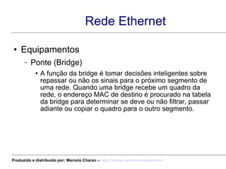 Equipamentos Ponte (Bridge) A função da bridge é tomar decisões inteligentes sobre repassar ou não os sinais para o próximo segmento de uma rede. Quando uma bridge recebe um quadro da rede, o endereço MAC de destino é procurado na tabela da bridge para determinar se deve ou não filtrar, passar adiante ou copiar o quadro para o outro segmento. Rede Ethernet Produzido e distribuído por: Marcelo Charan –  http:// twitter.com/marcelocharan 