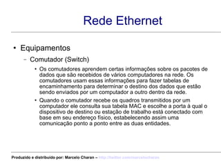 Rede Ethernet Equipamentos Comutador (Switch) Os comutadores aprendem certas informações sobre os pacotes de dados que são recebidos de vários computadores na rede. Os comutadores usam essas informações para fazer tabelas de encaminhamento para determinar o destino dos dados que estão sendo enviados por um computador a outro dentro da rede. Quando o comutador recebe os quadros transmitidos por um computador ele consulta sua tabela MAC e escolhe a porta à qual o dispositivo de destino ou estação de trabalho está conectado com base em seu endereço físico, estabelecendo assim uma comunicação ponto a ponto entre as duas entidades. Produzido e distribuído por: Marcelo Charan –  http:// twitter.com/marcelocharan 