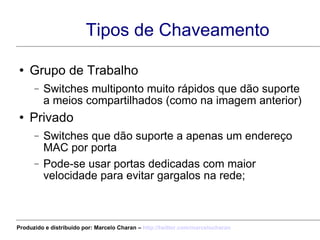 Tipos de Chaveamento Grupo de Trabalho Switches multiponto muito rápidos que dão suporte a meios compartilhados (como na imagem anterior) Privado Switches que dão suporte a apenas um endereço MAC por porta Pode-se usar portas dedicadas com maior velocidade para evitar gargalos na rede; Produzido e distribuído por: Marcelo Charan –  http:// twitter.com/marcelocharan 