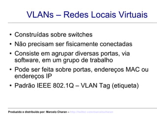 VLANs – Redes Locais Virtuais Construídas sobre switches Não precisam ser fisicamente conectadas Consiste em agrupar diversas portas, via software, em um grupo de trabalho Pode ser feita sobre portas, endereços MAC ou endereços IP Padrão IEEE 802.1Q – VLAN Tag (etiqueta) Produzido e distribuído por: Marcelo Charan –  http:// twitter.com/marcelocharan 