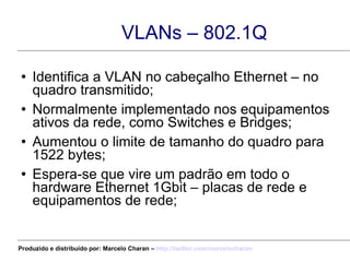 VLANs – 802.1Q Identifica a VLAN no cabeçalho Ethernet – no quadro transmitido; Normalmente implementado nos equipamentos ativos da rede, como Switches e Bridges; Aumentou o limite de tamanho do quadro para 1522 bytes; Espera-se que vire um padrão em todo o hardware Ethernet 1Gbit – placas de rede e equipamentos de rede; Produzido e distribuído por: Marcelo Charan –  http:// twitter.com/marcelocharan 