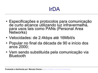 IrDA Especificações e protocolos para comunicação de curto alcance utilizando luz infravermelha, para usos tais como PANs (Personal Area Networks) Velocidades: de 2.4kbps até 16Mbit/s Popular no final da década de 90 e início dos anos 2000; Vem sendo substituída pela comunicação via Bluetooth Produzido e distribuído por: Marcelo Charan –  http:// twitter.com/marcelocharan 