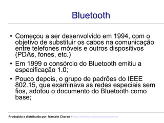 Bluetooth Começou a ser desenvolvido em 1994, com o objetivo de substituir os cabos na comunicação entre telefones móveis e outros dispositivos (PDAs, fones, etc.) Em 1999 o consórcio do Bluetooth emitiu a especificação 1.0; Pouco depois, o grupo de padrões do IEEE 802.15, que examinava as redes especiais sem fios, adotou o documento do Bluetooth como base; Produzido e distribuído por: Marcelo Charan –  http:// twitter.com/marcelocharan 